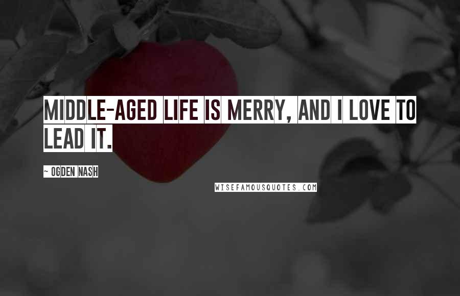 Ogden Nash Quotes: Middle-aged life is merry, and I love to lead it.