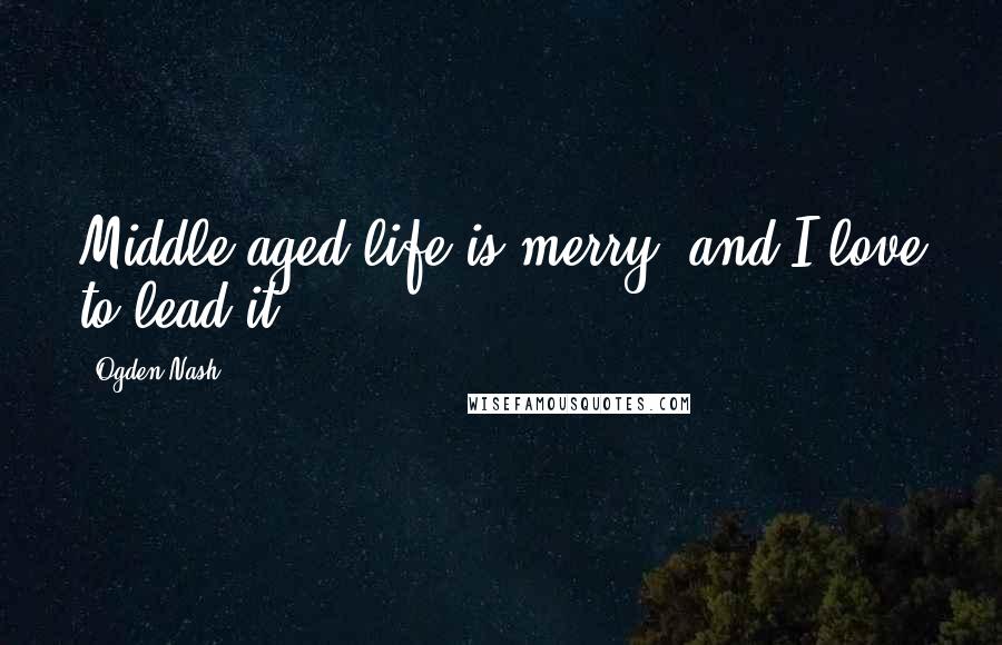 Ogden Nash Quotes: Middle-aged life is merry, and I love to lead it.