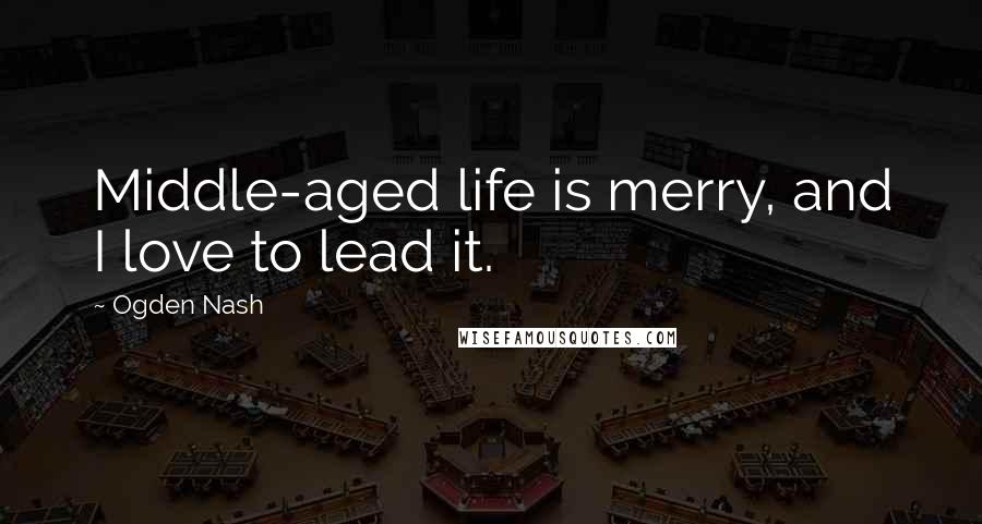 Ogden Nash Quotes: Middle-aged life is merry, and I love to lead it.