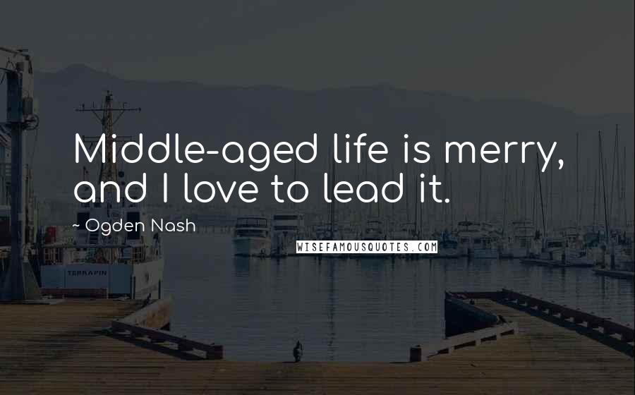 Ogden Nash Quotes: Middle-aged life is merry, and I love to lead it.