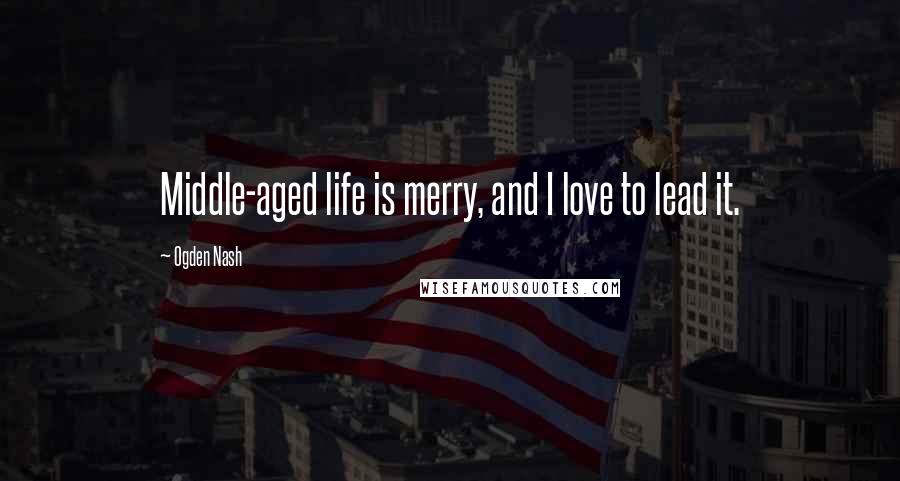 Ogden Nash Quotes: Middle-aged life is merry, and I love to lead it.