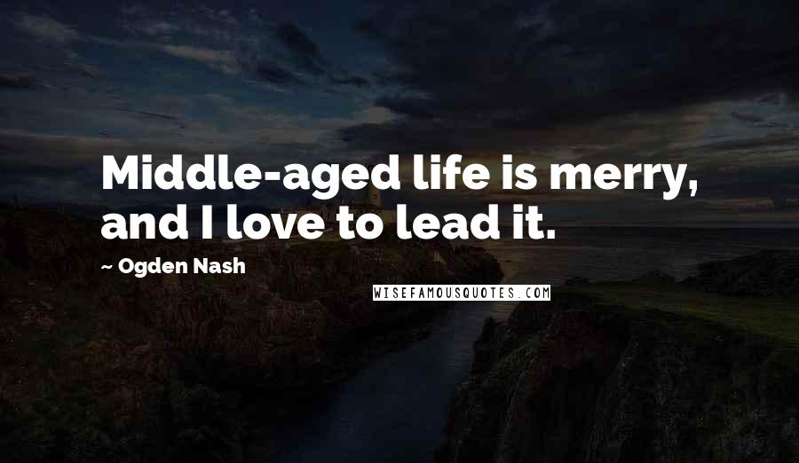 Ogden Nash Quotes: Middle-aged life is merry, and I love to lead it.