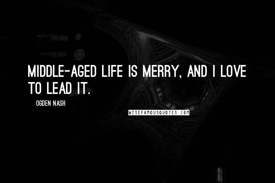 Ogden Nash Quotes: Middle-aged life is merry, and I love to lead it.