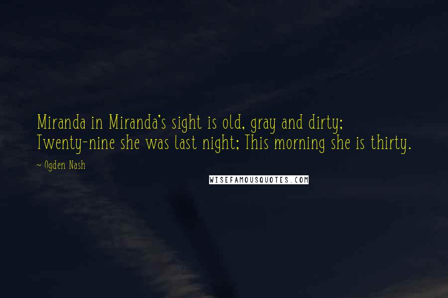 Ogden Nash Quotes: Miranda in Miranda's sight is old, gray and dirty; Twenty-nine she was last night; This morning she is thirty.