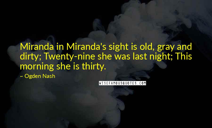 Ogden Nash Quotes: Miranda in Miranda's sight is old, gray and dirty; Twenty-nine she was last night; This morning she is thirty.