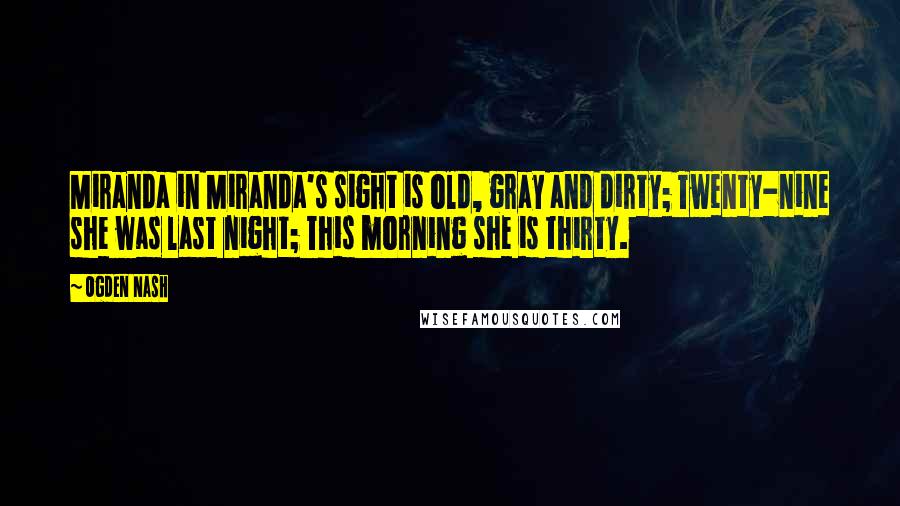 Ogden Nash Quotes: Miranda in Miranda's sight is old, gray and dirty; Twenty-nine she was last night; This morning she is thirty.