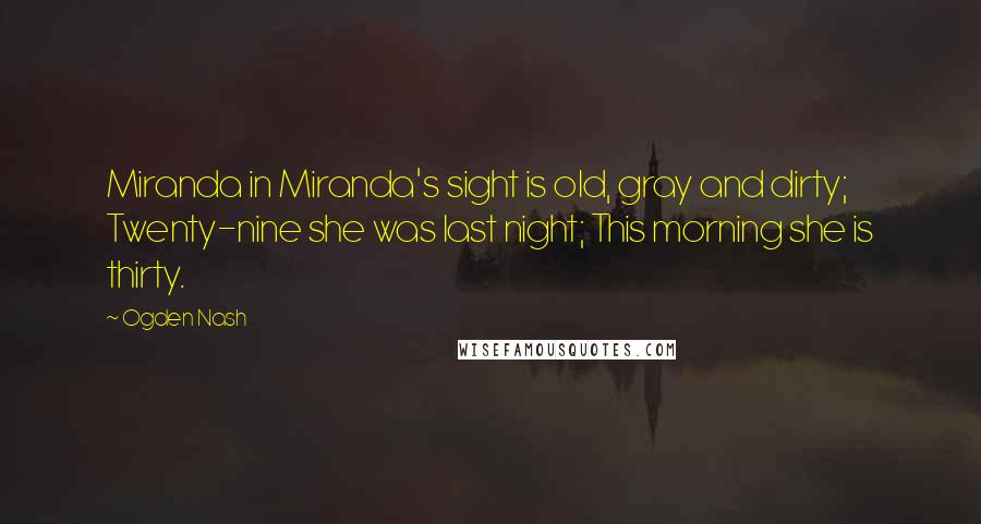 Ogden Nash Quotes: Miranda in Miranda's sight is old, gray and dirty; Twenty-nine she was last night; This morning she is thirty.