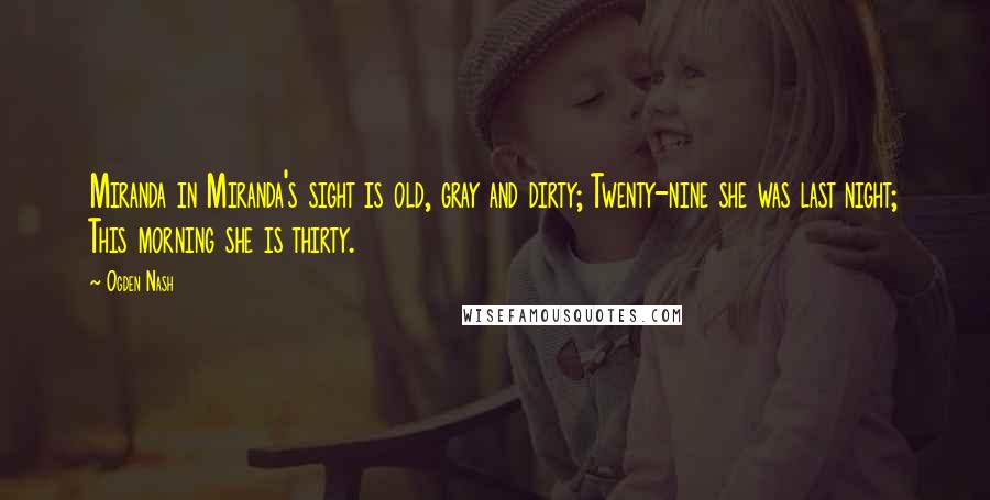 Ogden Nash Quotes: Miranda in Miranda's sight is old, gray and dirty; Twenty-nine she was last night; This morning she is thirty.