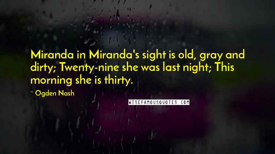 Ogden Nash Quotes: Miranda in Miranda's sight is old, gray and dirty; Twenty-nine she was last night; This morning she is thirty.