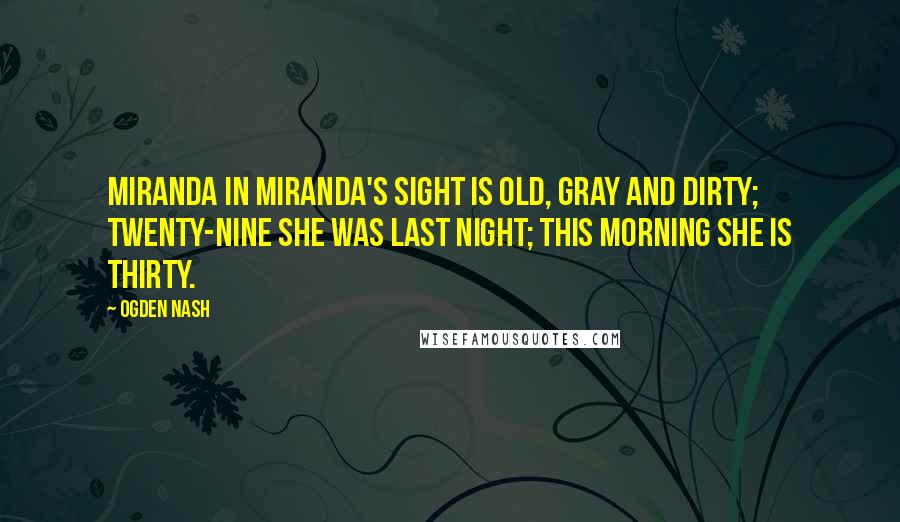 Ogden Nash Quotes: Miranda in Miranda's sight is old, gray and dirty; Twenty-nine she was last night; This morning she is thirty.