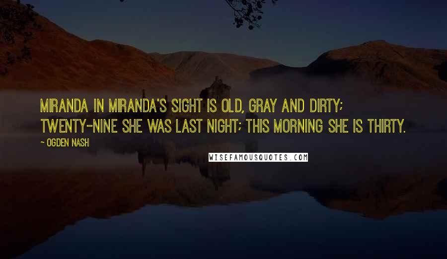 Ogden Nash Quotes: Miranda in Miranda's sight is old, gray and dirty; Twenty-nine she was last night; This morning she is thirty.