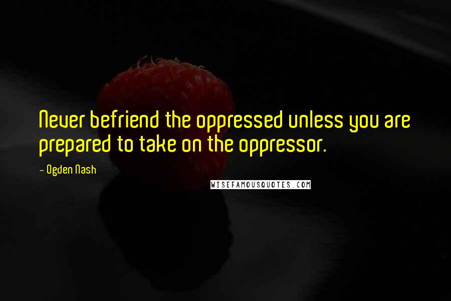 Ogden Nash Quotes: Never befriend the oppressed unless you are prepared to take on the oppressor.