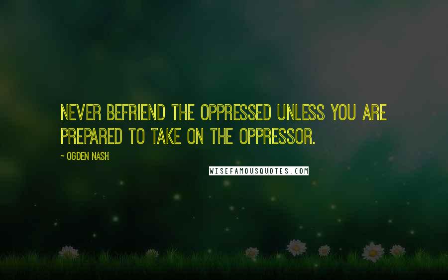 Ogden Nash Quotes: Never befriend the oppressed unless you are prepared to take on the oppressor.