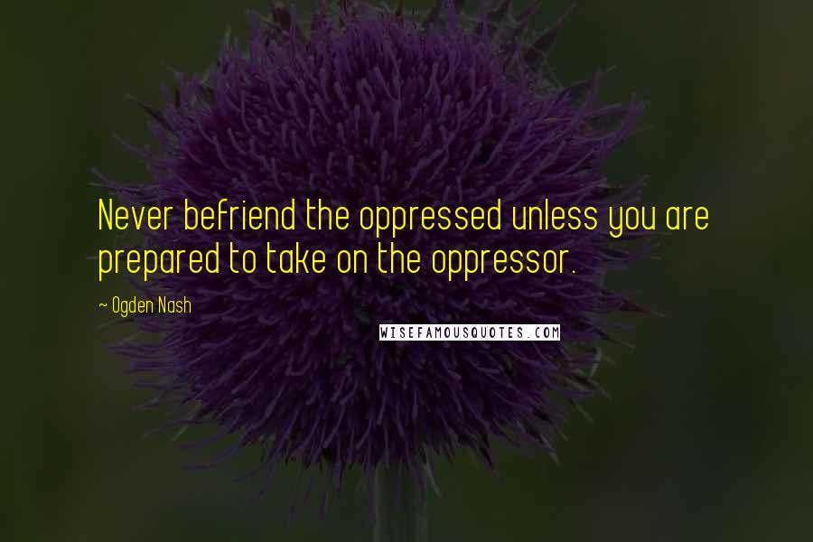 Ogden Nash Quotes: Never befriend the oppressed unless you are prepared to take on the oppressor.