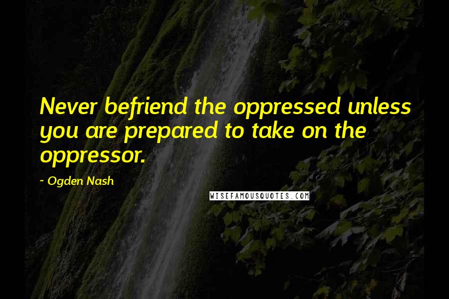 Ogden Nash Quotes: Never befriend the oppressed unless you are prepared to take on the oppressor.