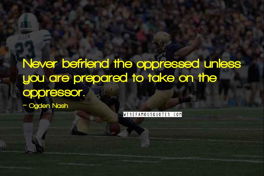 Ogden Nash Quotes: Never befriend the oppressed unless you are prepared to take on the oppressor.