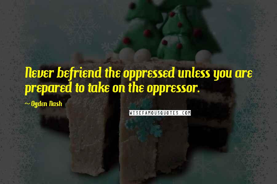 Ogden Nash Quotes: Never befriend the oppressed unless you are prepared to take on the oppressor.