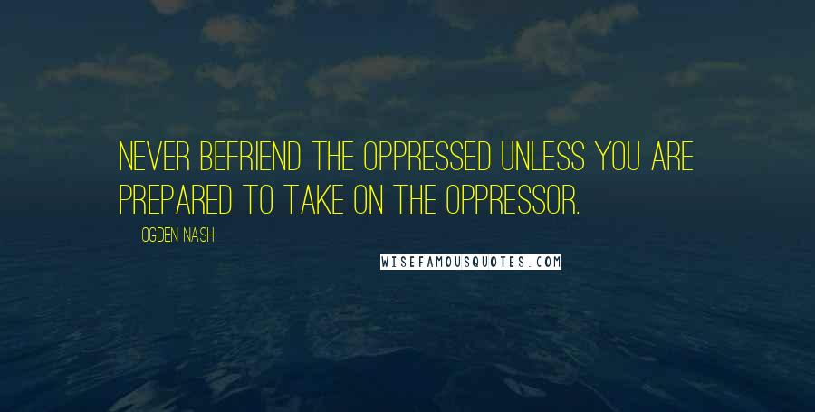 Ogden Nash Quotes: Never befriend the oppressed unless you are prepared to take on the oppressor.