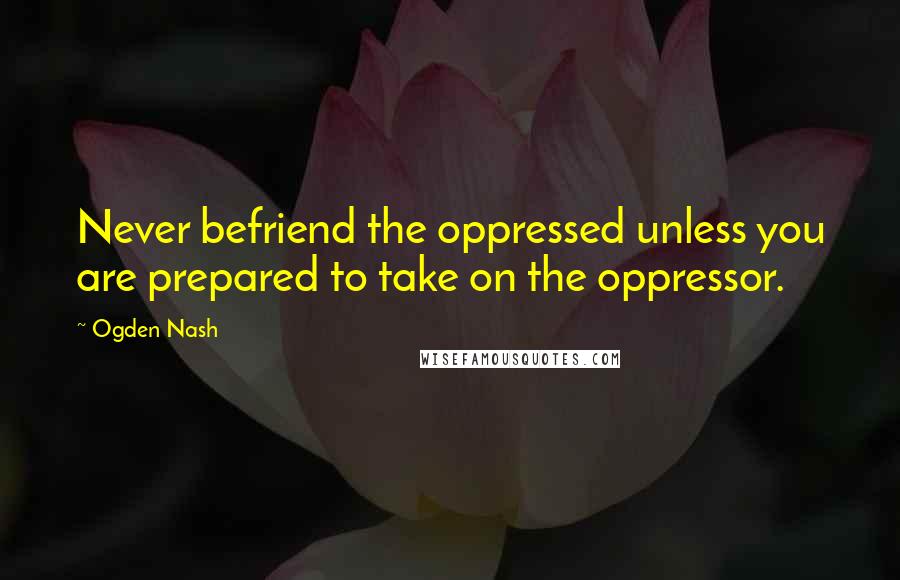 Ogden Nash Quotes: Never befriend the oppressed unless you are prepared to take on the oppressor.