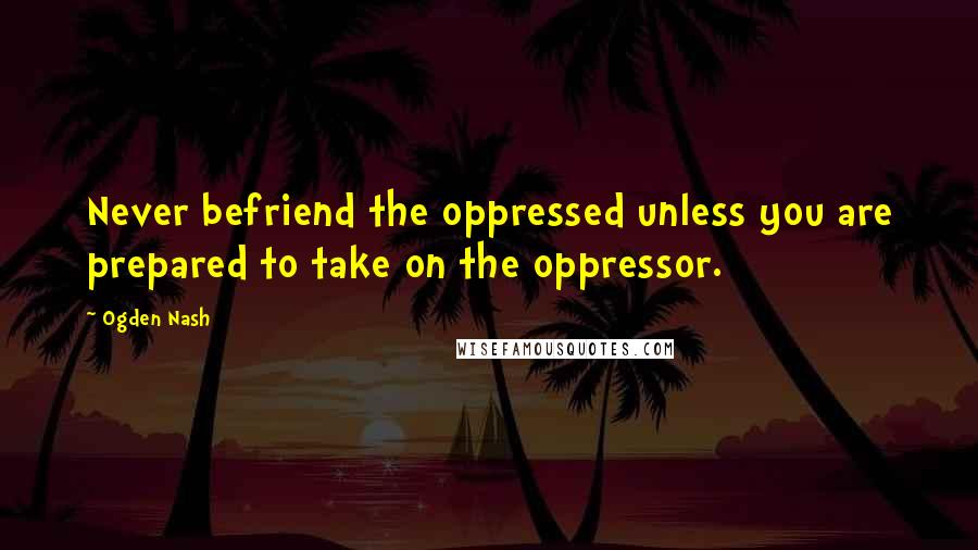 Ogden Nash Quotes: Never befriend the oppressed unless you are prepared to take on the oppressor.