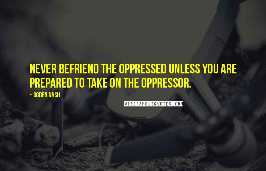 Ogden Nash Quotes: Never befriend the oppressed unless you are prepared to take on the oppressor.
