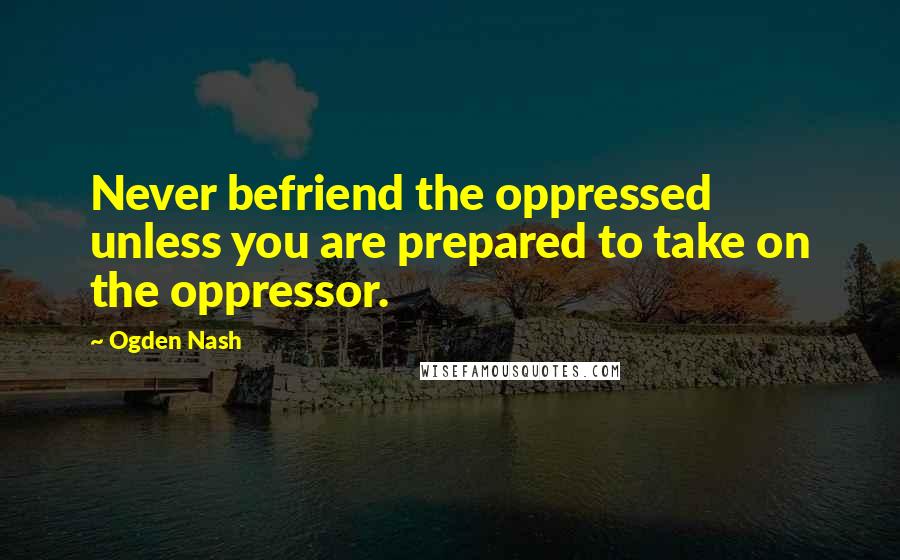 Ogden Nash Quotes: Never befriend the oppressed unless you are prepared to take on the oppressor.