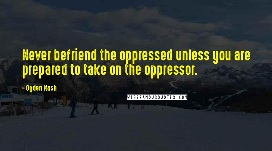 Ogden Nash Quotes: Never befriend the oppressed unless you are prepared to take on the oppressor.