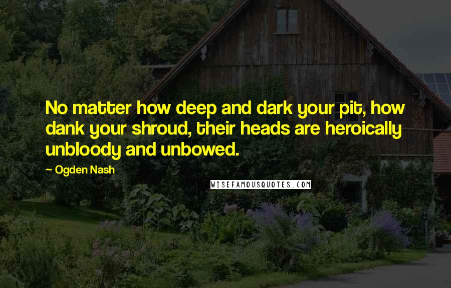 Ogden Nash Quotes: No matter how deep and dark your pit, how dank your shroud, their heads are heroically unbloody and unbowed.