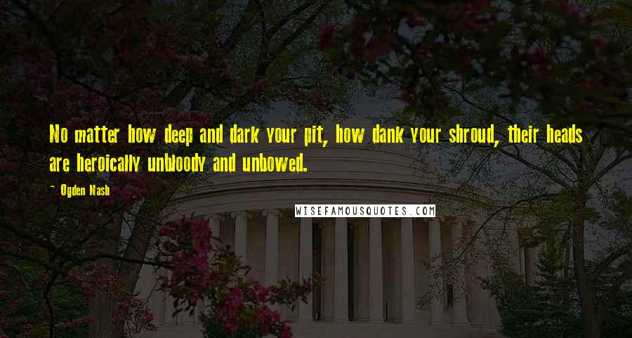 Ogden Nash Quotes: No matter how deep and dark your pit, how dank your shroud, their heads are heroically unbloody and unbowed.