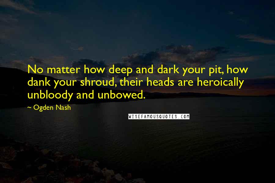 Ogden Nash Quotes: No matter how deep and dark your pit, how dank your shroud, their heads are heroically unbloody and unbowed.