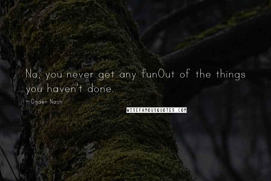 Ogden Nash Quotes: No, you never get any funOut of the things you haven't done.