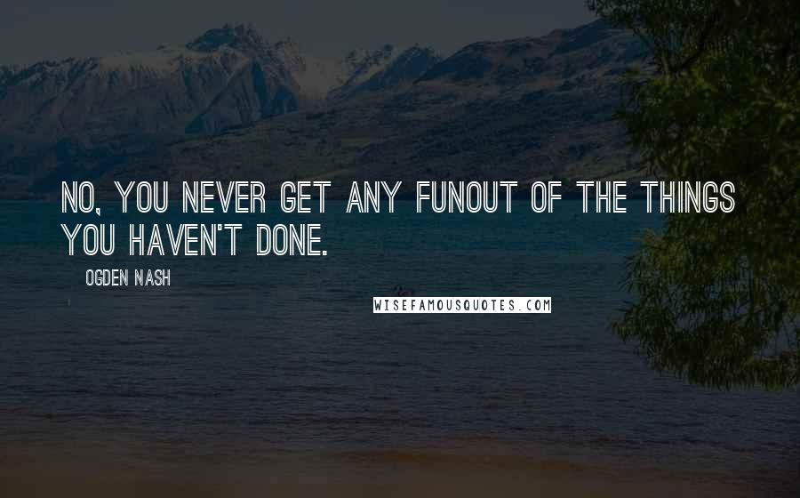 Ogden Nash Quotes: No, you never get any funOut of the things you haven't done.