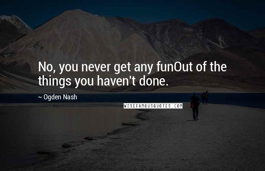 Ogden Nash Quotes: No, you never get any funOut of the things you haven't done.