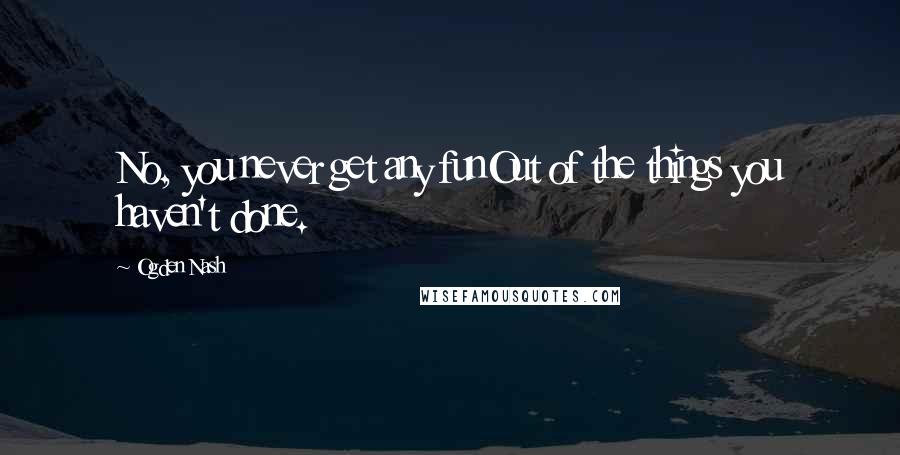 Ogden Nash Quotes: No, you never get any funOut of the things you haven't done.