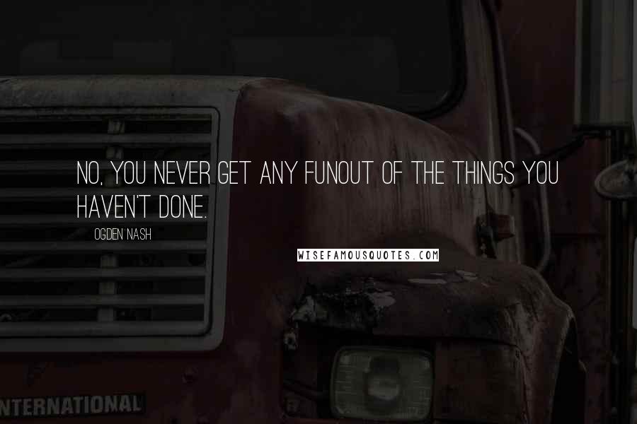 Ogden Nash Quotes: No, you never get any funOut of the things you haven't done.