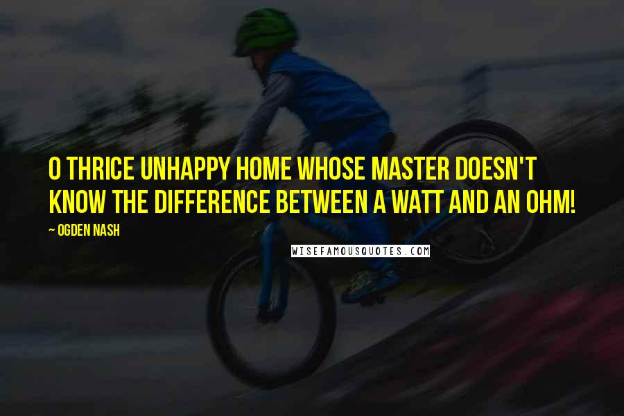 Ogden Nash Quotes: O thrice unhappy home Whose master doesn't know the difference between a watt and an ohm!