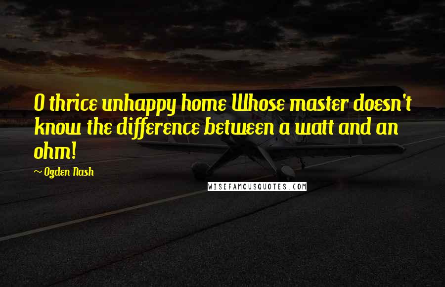 Ogden Nash Quotes: O thrice unhappy home Whose master doesn't know the difference between a watt and an ohm!