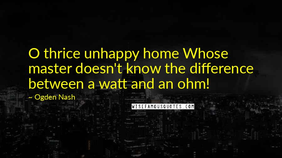 Ogden Nash Quotes: O thrice unhappy home Whose master doesn't know the difference between a watt and an ohm!