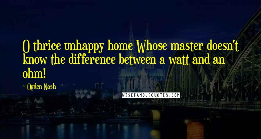 Ogden Nash Quotes: O thrice unhappy home Whose master doesn't know the difference between a watt and an ohm!