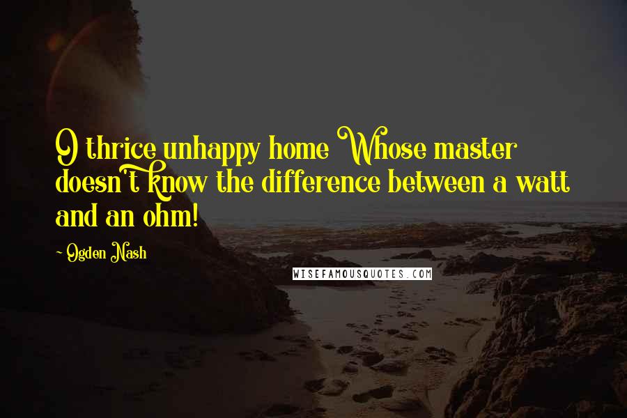 Ogden Nash Quotes: O thrice unhappy home Whose master doesn't know the difference between a watt and an ohm!