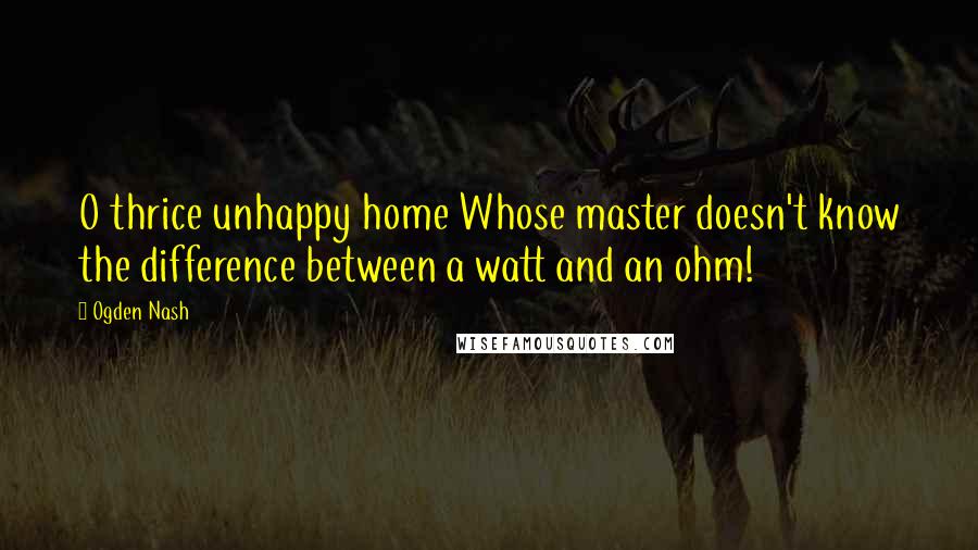 Ogden Nash Quotes: O thrice unhappy home Whose master doesn't know the difference between a watt and an ohm!