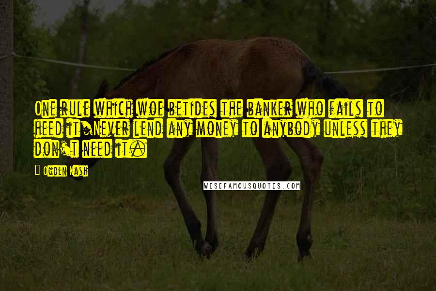 Ogden Nash Quotes: One rule which woe betides the banker who fails to heed it/Never lend any money to anybody unless they don't need it.