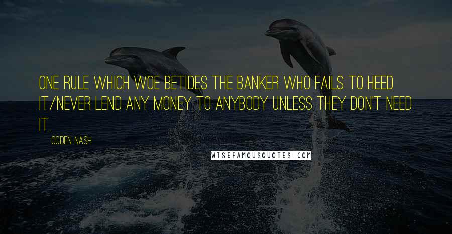 Ogden Nash Quotes: One rule which woe betides the banker who fails to heed it/Never lend any money to anybody unless they don't need it.