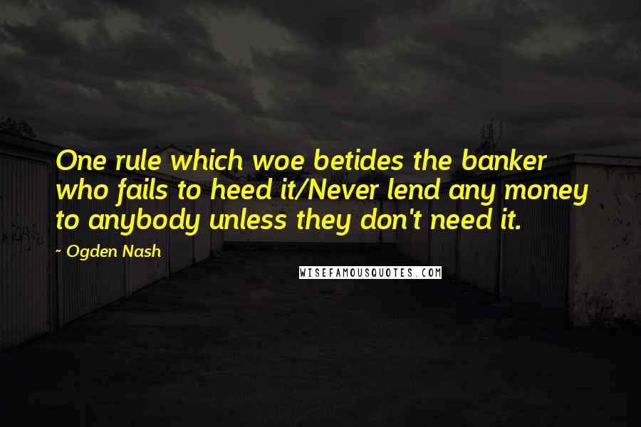 Ogden Nash Quotes: One rule which woe betides the banker who fails to heed it/Never lend any money to anybody unless they don't need it.