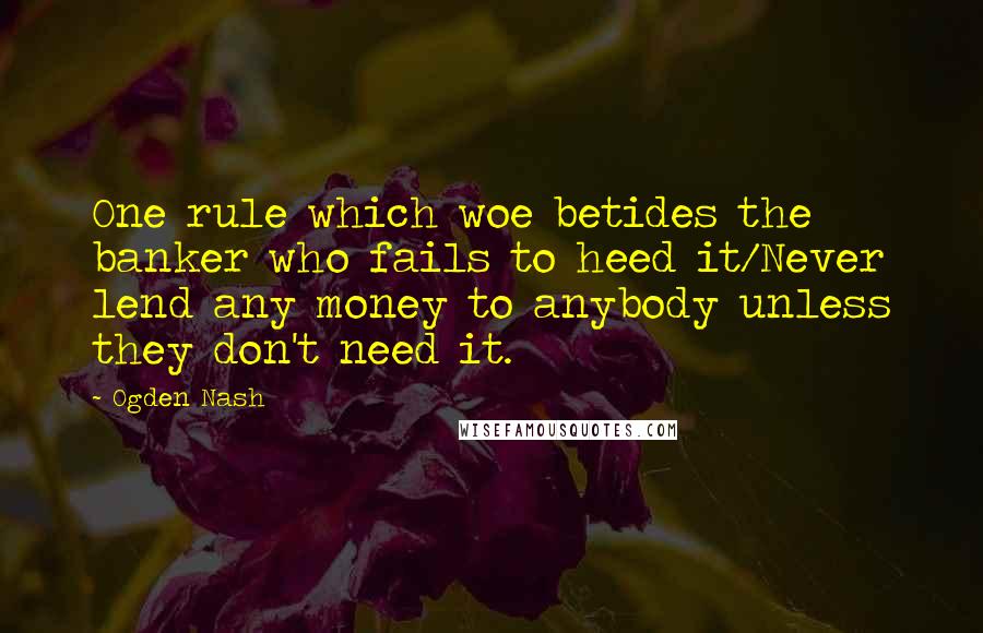 Ogden Nash Quotes: One rule which woe betides the banker who fails to heed it/Never lend any money to anybody unless they don't need it.