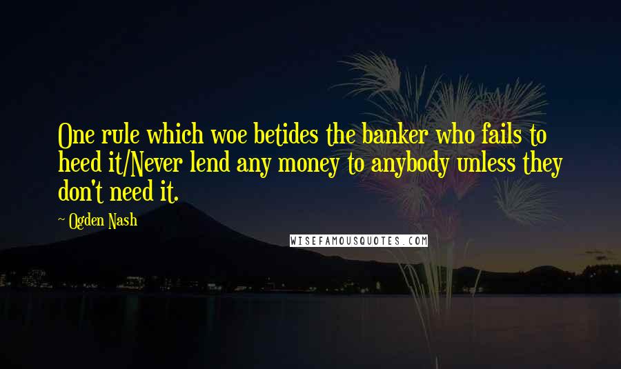 Ogden Nash Quotes: One rule which woe betides the banker who fails to heed it/Never lend any money to anybody unless they don't need it.