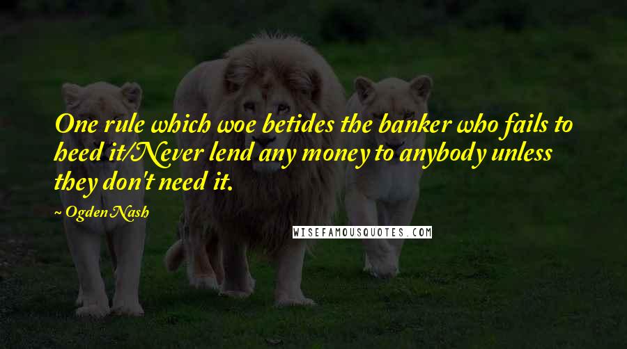 Ogden Nash Quotes: One rule which woe betides the banker who fails to heed it/Never lend any money to anybody unless they don't need it.