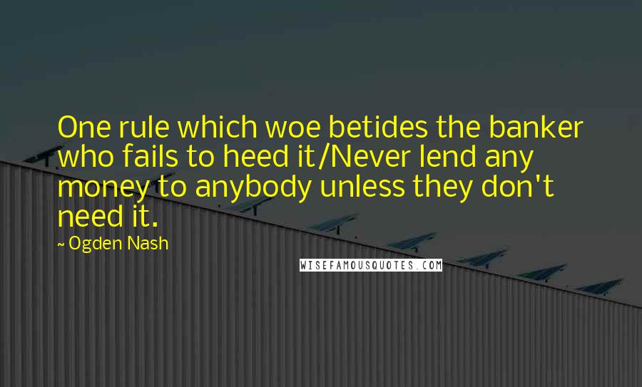 Ogden Nash Quotes: One rule which woe betides the banker who fails to heed it/Never lend any money to anybody unless they don't need it.