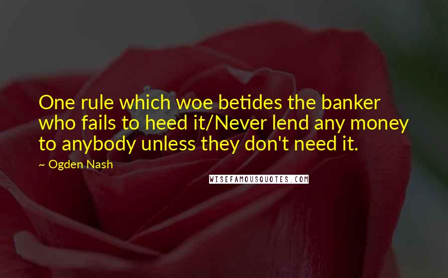 Ogden Nash Quotes: One rule which woe betides the banker who fails to heed it/Never lend any money to anybody unless they don't need it.