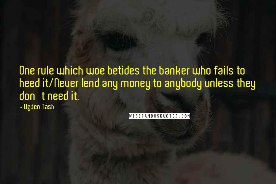 Ogden Nash Quotes: One rule which woe betides the banker who fails to heed it/Never lend any money to anybody unless they don't need it.